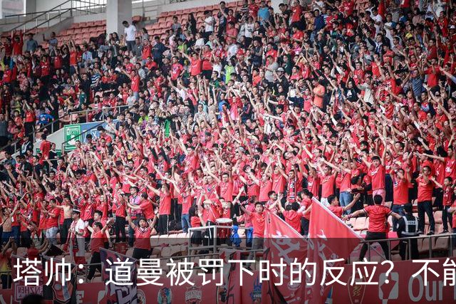 塔帅：道曼被罚下时的反应？不能赢球的时候，我他X都气炸了