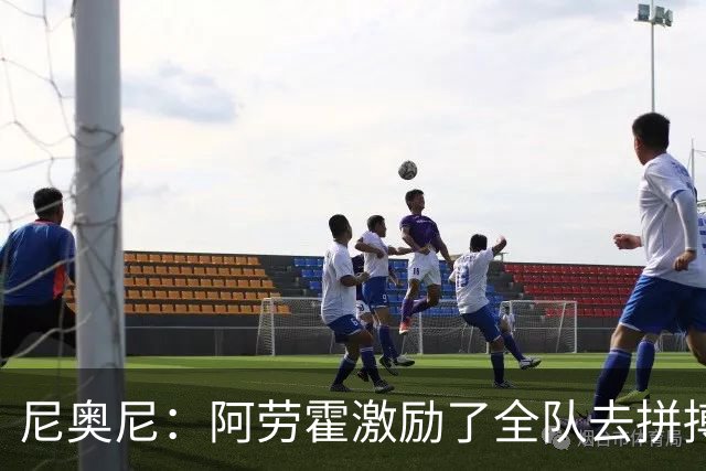 尼奥尼：阿劳霍激励了全队去拼搏；我会珍惜上场的每一分钟
